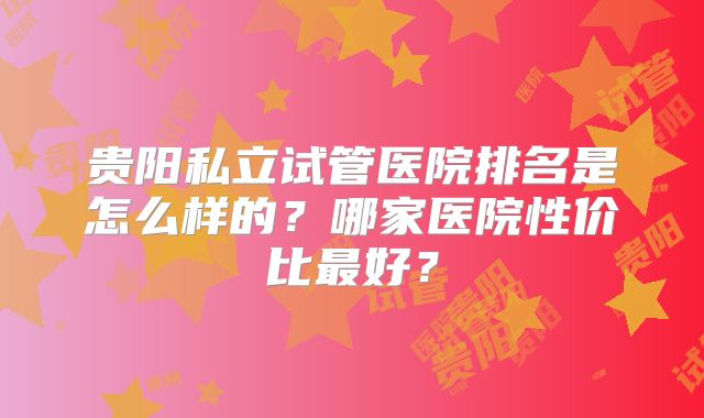 贵阳私立试管医院排名是怎么样的?哪家医院性价比最好?