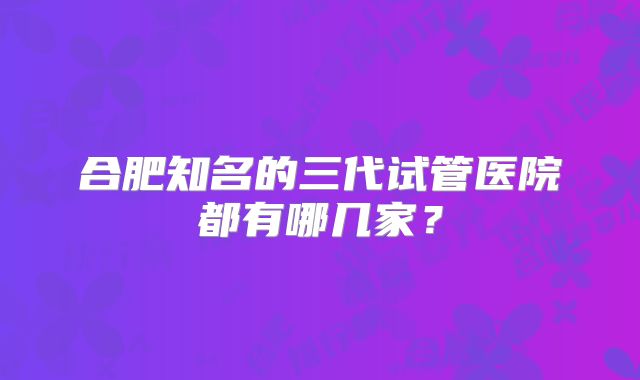 合肥知名的三代试管医院都有哪几家？