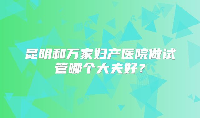 昆明和万家妇产医院做试管哪个大夫好？