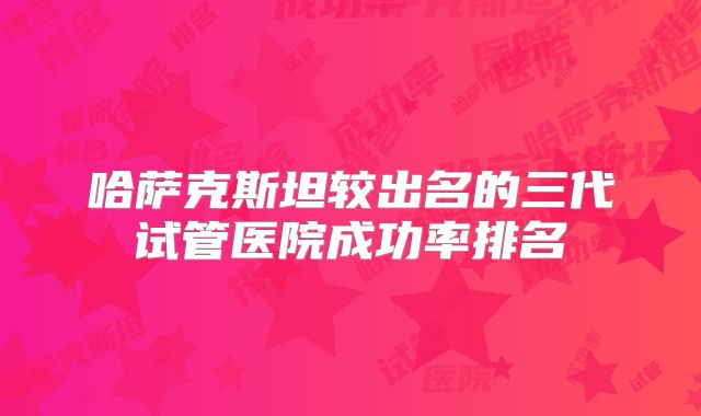 哈萨克斯坦较出名的三代试管医院成功率排名