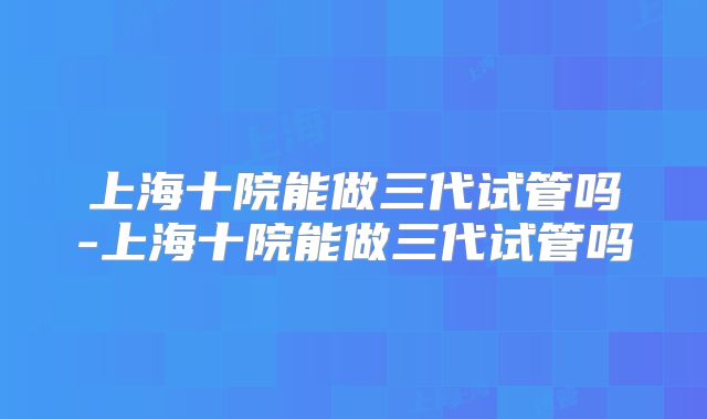 上海十院能做三代试管吗-上海十院能做三代试管吗