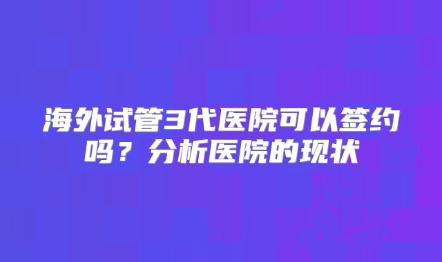 海外试管3代医院可以签约吗?分析医院的现状