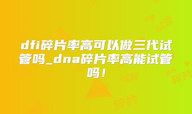 dfi碎片率高可以做三代试管吗_dna碎片率高能试管吗!