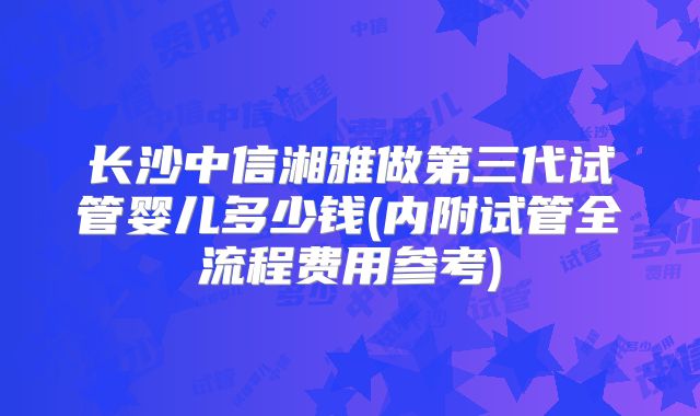 长沙中信湘雅做第三代试管婴儿多少钱(内附试管全流程费用参考)