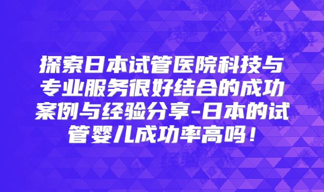探索日本试管医院科技与专业服务很好结合的成功案例与经验分享-日本的试管婴儿成功率高吗！