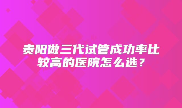 贵阳做三代试管成功率比较高的医院怎么选？