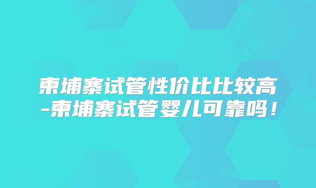 柬埔寨试管性价比比较高-柬埔寨试管婴儿可靠吗！