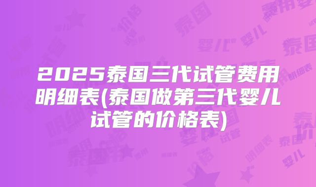 2025泰国三代试管费用明细表(泰国做第三代婴儿试管的价格表)
