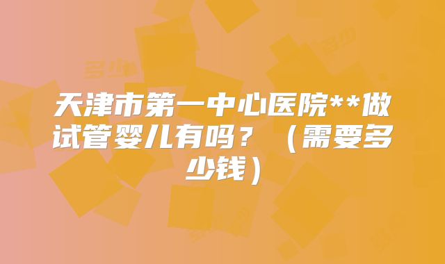 天津市第一中心医院**做试管婴儿有吗?(需要多少钱)