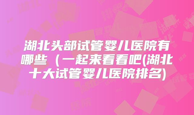 湖北头部试管婴儿医院有哪些（一起来看看吧(湖北十大试管婴儿医院排名)
