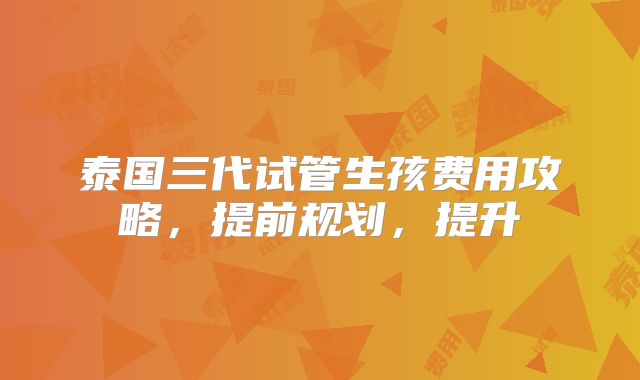 泰国三代试管生孩费用攻略,提前规划,提升