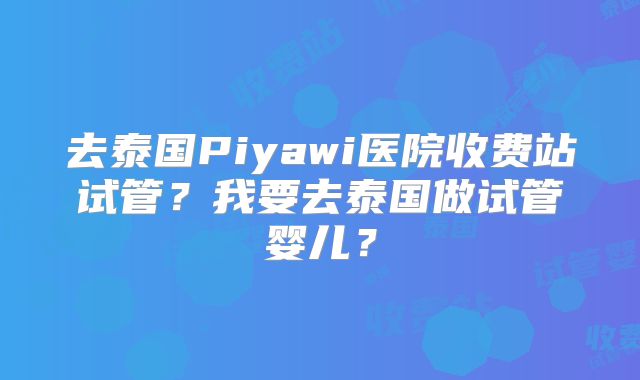 去泰国Piyawi医院收费站试管?我要去泰国做试管婴儿?