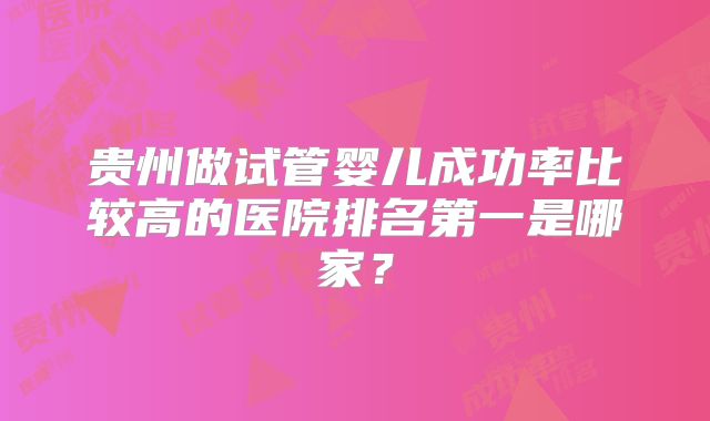 贵州做试管婴儿成功率比较高的医院排名第一是哪家?