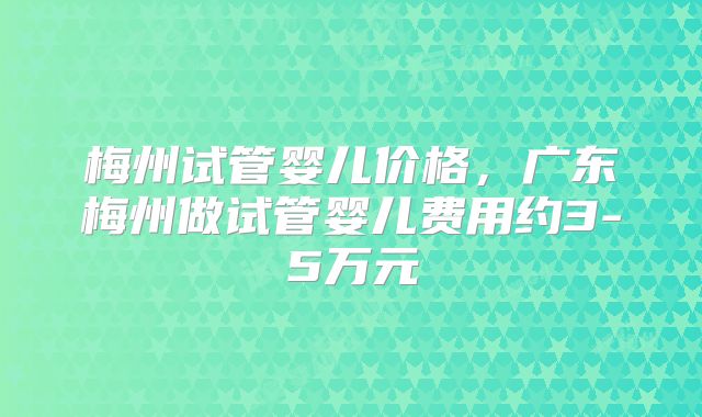 梅州试管婴儿价格,广东梅州做试管婴儿费用约3-5万元