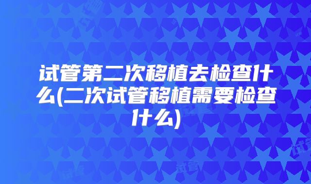 试管第二次移植去检查什么(二次试管移植需要检查什么)