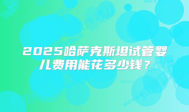 2025哈萨克斯坦试管婴儿费用能花多少钱?