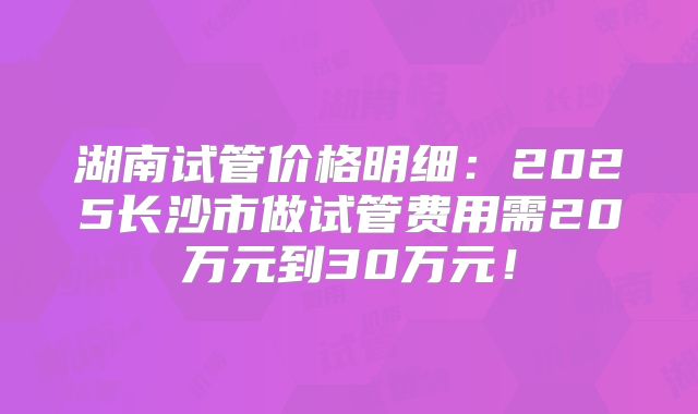 湖南试管价格明细:2025长沙市做试管费用需20万元到30万元!