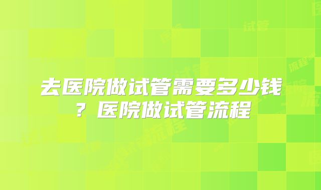 去医院做试管需要多少钱?医院做试管流程