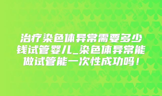 治疗染色体异常需要多少钱试管婴儿_染色体异常能做试管能一次性成功吗!