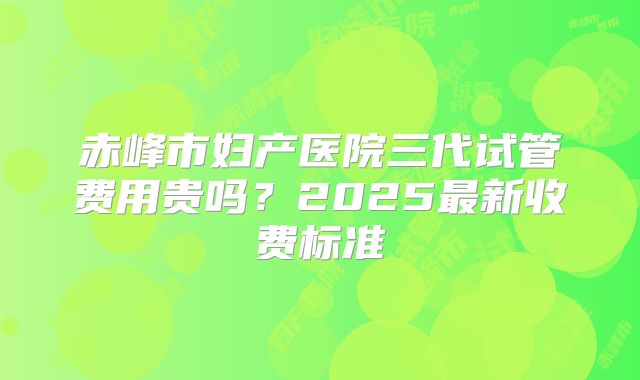 赤峰市妇产医院三代试管费用贵吗?2025最新收费标准