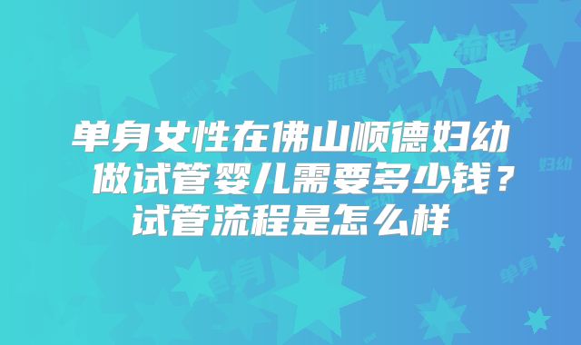单身女性在佛山顺德妇幼 做试管婴儿需要多少钱?试管流程是怎么样