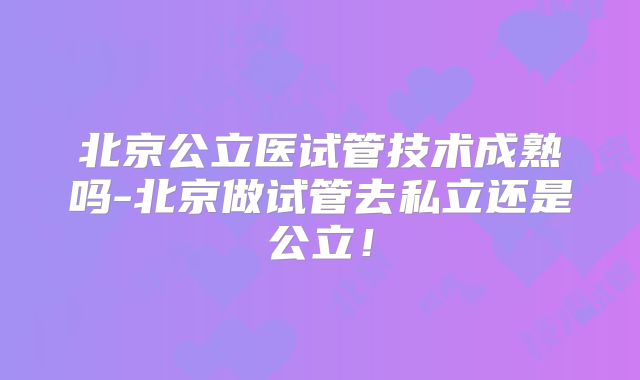北京公立医试管技术成熟吗-北京做试管去私立还是公立！