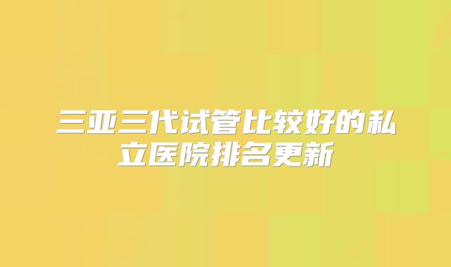 三亚三代试管比较好的私立医院排名更新
