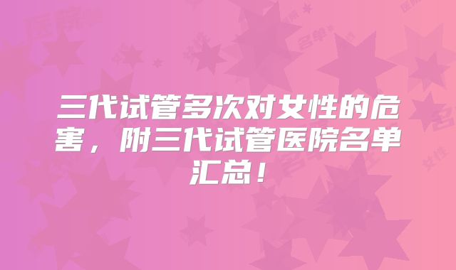 三代试管多次对女性的危害，附三代试管医院名单汇总！