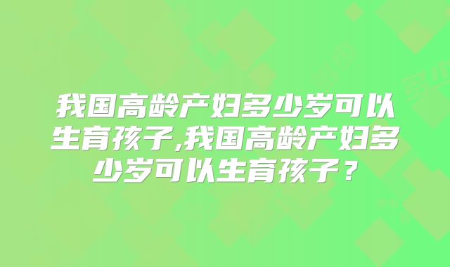 我国高龄产妇多少岁可以生育孩子,我国高龄产妇多少岁可以生育孩子?
