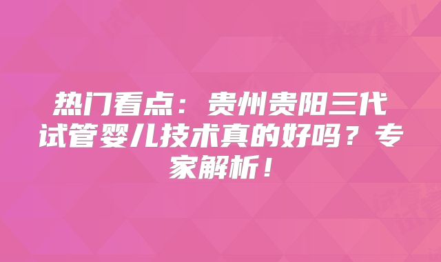 热门看点：贵州贵阳三代试管婴儿技术真的好吗？专家解析！