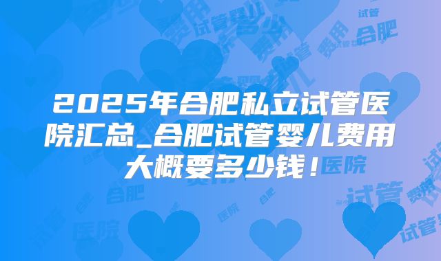 2025年合肥私立试管医院汇总_合肥试管婴儿费用大概要多少钱!