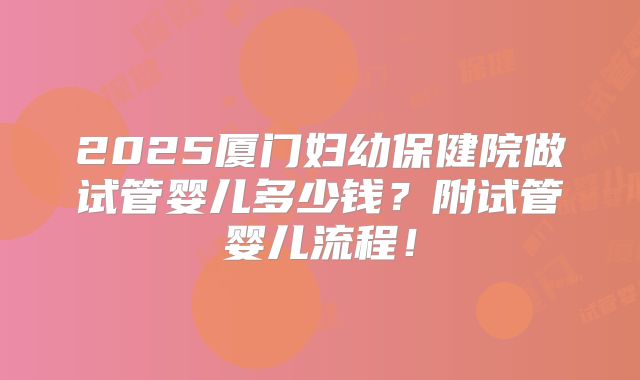 2025厦门妇幼保健院做试管婴儿多少钱?附试管婴儿流程!