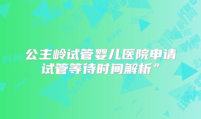 公主岭试管婴儿医院申请试管等待时间解析”