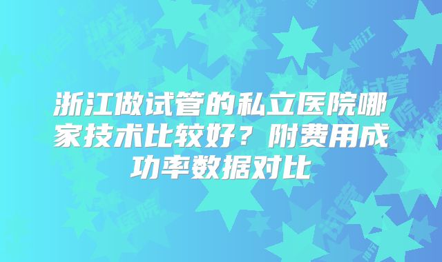 浙江做试管的私立医院哪家技术比较好?附费用成功率数据对比