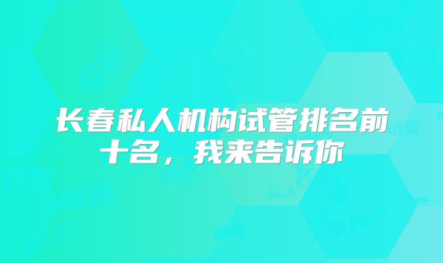 长春私人机构试管排名前十名,我来告诉你