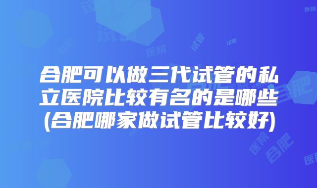 合肥可以做三代试管的私立医院比较有名的是哪些(合肥哪家做试管比较好)