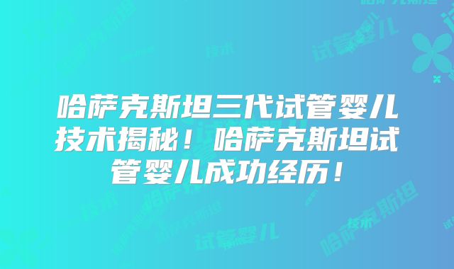 哈萨克斯坦三代试管婴儿技术揭秘！哈萨克斯坦试管婴儿成功经历！