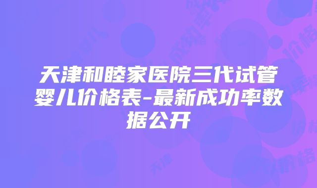 天津和睦家医院三代试管婴儿价格表-最新成功率数据公开