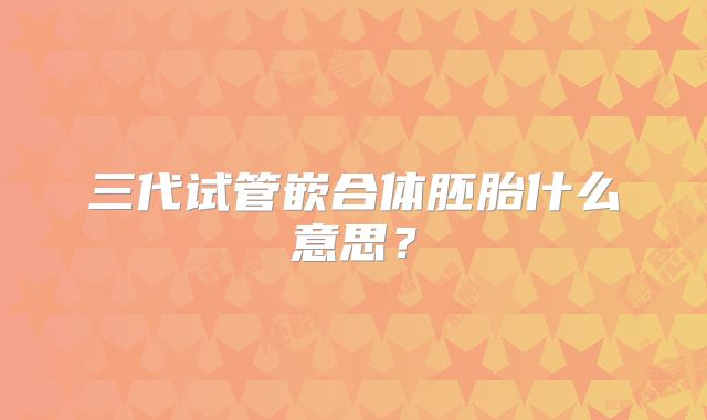 三代试管嵌合体胚胎什么意思?