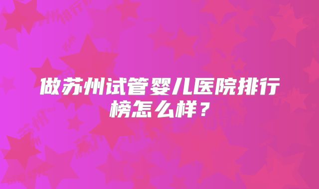 做苏州试管婴儿医院排行榜怎么样?