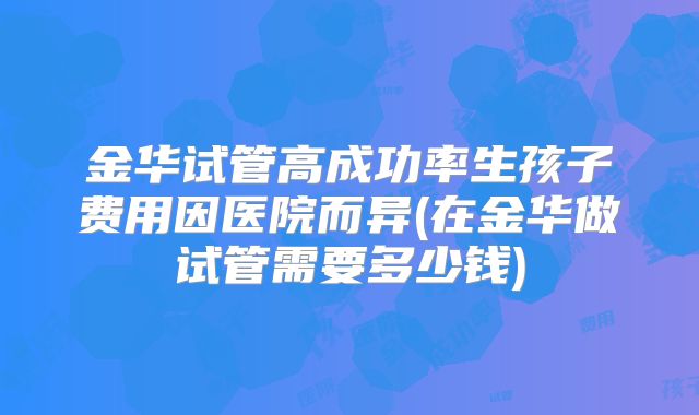 金华试管高成功率生孩子费用因医院而异(在金华做试管需要多少钱)