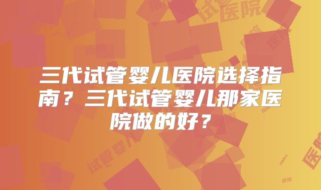 三代试管婴儿医院选择指南？三代试管婴儿那家医院做的好？