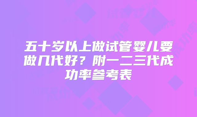 五十岁以上做试管婴儿要做几代好？附一二三代成功率参考表