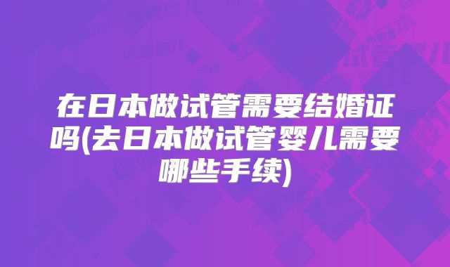 在日本做试管需要结婚证吗(去日本做试管婴儿需要哪些手续)