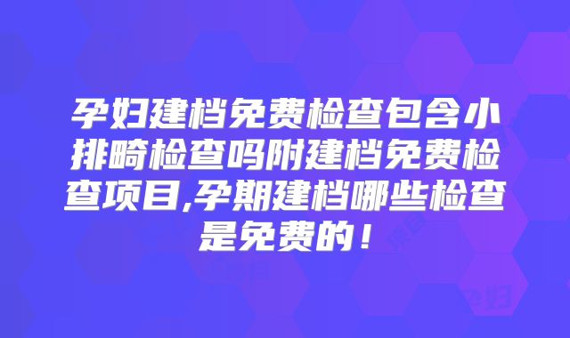 孕妇建档免费检查包含小排畸检查吗附建档免费检查项目,孕期建档哪些检查是免费的！