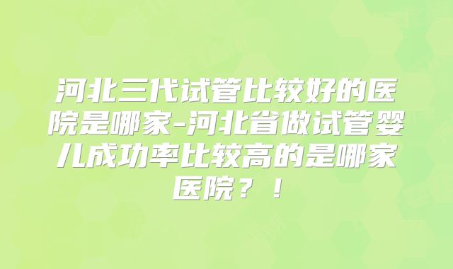 河北三代试管比较好的医院是哪家-河北省做试管婴儿成功率比较高的是哪家医院?!