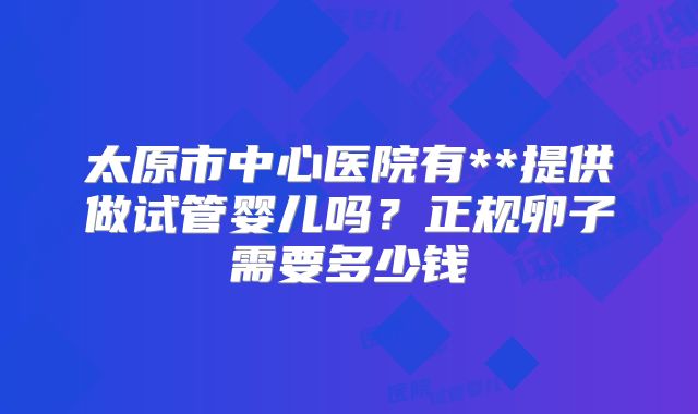太原市中心医院有**提供做试管婴儿吗?正规卵子需要多少钱