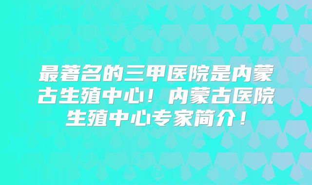 最著名的三甲医院是内蒙古生殖中心！内蒙古医院生殖中心专家简介！