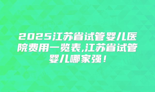 2025江苏省试管婴儿医院费用一览表,江苏省试管婴儿哪家强！