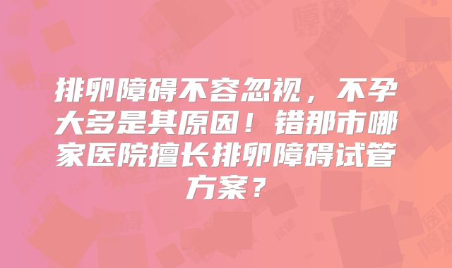 排卵障碍不容忽视，不孕大多是其原因！错那市哪家医院擅长排卵障碍试管方案？